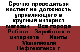 Срочно проводиться кастинг на должность управляющего в крупный интернет-магазин. - Все города Работа » Заработок в интернете   . Ханты-Мансийский,Нефтеюганск г.